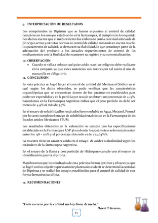 [TÍTULO DEL DOCUMENTO] [FECHA]
“En la carrera por la calidad no hay línea de meta.”
David T.Kearns.
15
9. INTERPRETACIÓN DE RESULTADOS
Los comprimidos de Dipirona que se fueron expuestos al control de calidad
cumplen con los ensayos establecido en la farmacopea, al cumplir con lo requerido
nos damos cuenta que el medicamento fue elaborado con la cantidad adecuada de
principioactivoyestrictas normas de control de calidadtomandoen cuenta mucho
los parámetros de calidad, se demostró su fiabilidad, lo que constituye parte de la
adecuación del producto a los actuales requerimientos de control de los
medicamentos con la finalidad de mantener su registro y su comercialización.
10. OBSERVACIÓN
 Cuando se valla a colocar cualquier acido reactivo peligroso debe realizarse
en la campana ya que estas sustancias son toxicas por tal razón el uso de
mascarilla es obligatorio.
11. CONCLUSIÓN
En esta práctica se logró hacer el control de calidad del Metimazol Sódico en el
cual según los datos obtenidos, se pudo verificar que las características
organolépticas que se encuentran dentro de los parámetros establecidos para
poder ser expendidos y en la perdida por secado se obtuvo un porcentaje de 4.15%,
basándonos en la Farmacopea Argentina indica que el peso perdido no debe ser
menos de 4.9% ni más de 5.7%.
En el ensayo de solubilidadlosresultados fueron solubleen Agua, Metanol, Formol
por lo tanto cumplen el ensayo de solubilidad establecido en la Farmacopea de los
Estados unidos Mexicanos FEUM.
Los resultados obtenidos en la valoración no cumple con las especificaciones
establecidas en la Farmacopea USP 36 en donde los parámetros referenciales están
entre los 98 – 101% y el porcentaje obtenido es de 274,64%%.
La muestra tiene un carácter acido en el ensayo de acidez o alcalinidad según los
estándares de la farmacopea Argentina.
En el ensayo de la llama y con peróxido de Hidrogeno cumple con el ensayo de
identificación para la dipirona.
Manifestamos que los resultados de esta práctica fueron óptimos y eficaces ya que
se logró con los objetivospreviamenteplanteadosesdecir se determinólacantidad
de Dipriona y se realizó los ensayos establecidos para el control de calidad de esta
forma farmacéutica sólida.
12. RECOMENDACIONES
 