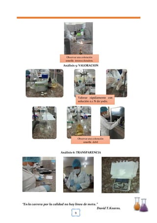 [TÍTULO DEL DOCUMENTO] [FECHA]
“En la carrera por la calidad no hay línea de meta.”
David T.Kearns.
9
Análisis 5: VALORACION
Análisis 6: TRANSPARENCIA
Observar una coloración
amarilla intensa duradera.
Valorar rápidamente con
solución 0.1 N de yodo.
Observar una coloración
amarilla debil
 