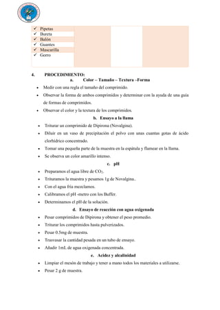  Pipetas
 Bureta
 Balón
 Guantes
 Mascarilla
 Gorro
4. PROCEDIMIENTO:
a. Color – Tamaño – Textura –Forma
 Medir con una regla el tamaño del comprimido.
 Observar la forma de ambos comprimidos y determinar con la ayuda de una guía
de formas de comprimidos.
 Observar el color y la textura de los comprimidos.
b. Ensayo a la llama
 Triturar un comprimido de Dipirona (Novalgina).
 Diluir en un vaso de precipitación el polvo con unas cuantas gotas de ácido
clorhídrico concentrado.
 Tomar una pequeña parte de la muestra en la espátula y flamear en la llama.
 Se observa un color amarillo intenso.
c. pH
 Preparamos el agua libre de CO2.
 Trituramos la muestra y pesamos 1g de Novalgina..
 Con el agua fría mezclamos.
 Calibramos el pH -metro con los Buffer.
 Determinamos el pH de la solución.
d. Ensayo de reacción con agua oxigenada
 Pesar comprimidos de Dipirona y obtener el peso promedio.
 Triturar los comprimidos hasta pulverizados.
 Pesar 0.5mg de muestra.
 Trasvasar la cantidad pesada en un tubo de ensayo.
 Añadir 1mL de agua oxigenada concentrada.
e. Acidez y alcalinidad
 Limpiar el mesón de trabajo y tener a mano todos los materiales a utilizarse.
 Pesar 2 g de muestra.
 