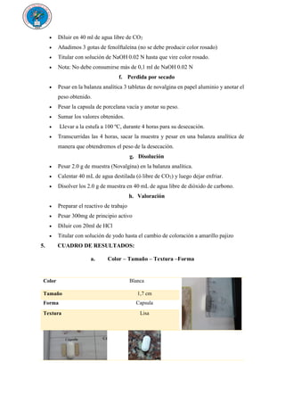  Diluir en 40 ml de agua libre de CO2
 Añadimos 3 gotas de fenolftaleína (no se debe producir color rosado)
 Titular con solución de NaOH 0.02 N hasta que vire color rosado.
 Nota: No debe consumirse más de 0,1 ml de NaOH 0.02 N
f. Perdida por secado
 Pesar en la balanza analítica 3 tabletas de novalgina en papel aluminio y anotar el
peso obtenido.
 Pesar la capsula de porcelana vacía y anotar su peso.
 Sumar los valores obtenidos.
 Llevar a la estufa a 100 ºC, durante 4 horas para su desecación.
 Transcurridas las 4 horas, sacar la muestra y pesar en una balanza analítica de
manera que obtendremos el peso de la desecación.
g. Disolución
 Pesar 2.0 g de muestra (Novalgina) en la balanza analítica.
 Calentar 40 mL de agua destilada (ó libre de CO2) y luego dejar enfriar.
 Disolver los 2.0 g de muestra en 40 mL de agua libre de dióxido de carbono.
h. Valoración
 Preparar el reactivo de trabajo
 Pesar 300mg de principio activo
 Diluir con 20ml de HCl
 Titular con solución de yodo hasta el cambio de coloración a amarillo pajizo
5. CUADRO DE RESULTADOS:
a. Color – Tamaño – Textura –Forma
Color Blanca
Tamaño 1,7 cm
Forma Capsula
Textura Lisa
 