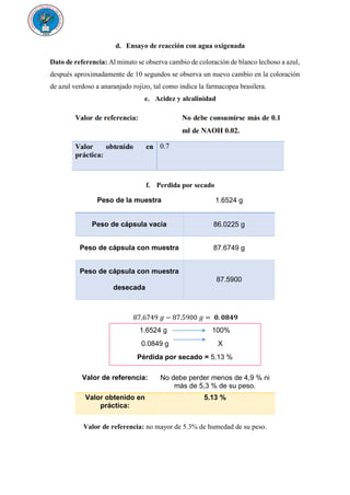 d. Ensayo de reacción con agua oxigenada
Dato de referencia: Al minuto se observa cambio de coloración de blanco lechoso a azul,
después aproximadamente de 10 segundos se observa un nuevo cambio en la coloración
de azul verdoso a anaranjado rojizo, tal como indica la farmacopea brasilera.
e. Acidez y alcalinidad
f. Perdida por secado
Peso de la muestra 1.6524 g
Peso de cápsula vacía 86.0225 g
Peso de cápsula con muestra 87.6749 g
Peso de cápsula con muestra
desecada
87.5900
87.6749 𝑔 − 87.5900 𝑔 = 𝟎. 𝟎𝟖𝟒𝟗
g.
h.
i.
Valor de referencia: No debe perder menos de 4,9 % ni
más de 5,3 % de su peso.
Valor obtenido en
práctica:
5.13 %
Valor de referencia: no mayor de 5.3% de humedad de su peso.
1.6524 g 100%
0.0849 g X
Pérdida por secado = 5.13 %
 