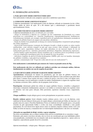 dipirona monoidratada – solução gotas - Bula para o paciente 2
II - INFORMAÇÕES AO PACIENTE:
1. PARA QUE ESTE MEDICAMENTO É INDICADO?
Este medicamento é indicado como analgésico (para dor) e antitérmico (para febre).
2. COMO ESTE MEDICAMENTO FUNCIONA?
A dipirona monoidratada é um medicamento à base de dipirona, utilizado no tratamento da dor e febre.
Tempo médio de início de ação: 30 a 60 minutos após a administração e geralmente duram
aproximadamente 4 horas.
3. QUANDO NÃO DEVO USAR ESTE MEDICAMENTO?
A dipirona monoidratada não deve ser utilizada caso você tenha:
- alergia ou intolerância à dipirona ou a qualquer um dos componentes da formulação ou a outras
pirazolonas ou a pirazolidinas (ex.: fenazona, propifenazona, isopropilaminofenazona, fenilbutazona,
oxifembutazona) incluindo, por exemplo, experiência prévia de agranulocitose (diminuição acentuada na
contagem de glóbulos brancos do sangue) com uma destas substâncias;
- função da medula óssea prejudicada ou doenças do sistema hematopoiético (responsável pela produção
das células sanguíneas);
- desenvolvido broncoespasmo (contração dos brônquios levando a chiado no peito) ou outras reações
anafilactóides, como urticária (erupção na pele que causa coceira), rinite (irritação e inflamação da
mucosa do nariz), angioedema (inchaço em região subcutânea ou em mucosas) depois do uso de
medicamentos para dor (ex.: salicilatos, paracetamol, diclofenaco, ibuprofeno, indometacina, naproxeno);
- porfiria hepática aguda intermitente (doença metabólica que se manifesta através de problemas na pele
e/ou com complicações neurológicas) pelo risco de indução de crises de porfiria;
- deficiência congênita da glicose-6-fosfato-desidrogenase (G6PD), pelo risco de hemólise (destruição
dos glóbulos vermelhos, o que pode levar à anemia);
- gravidez e amamentação (vide “O que devo saber antes de usar este medicamento?”).
Este medicamento é contraindicado para menores de 3 meses ou pesando menos de 5kg.
Este medicamento não deve ser utilizado por mulheres grávidas sem orientação médica. Informe
imediatamente seu médico em caso de suspeita de gravidez.
4. O QUE DEVO SABER ANTES DE USAR ESTE MEDICAMENTO?
Agranulocitose: (diminuição do número de granulócitos, que são tipos de glóbulos brancos, em
consequência de um distúrbio na medula óssea) induzida pela dipirona é uma ocorrência que pode durar
pelo menos 1 semana. Essas reações são raras, e podem ser graves, com risco à vida e em alguns casos,
fatais. Interrompa o uso da medicação e consulte seu médico imediatamente se alguns dos seguintes sinais
ou sintomas ocorrerem: febre, calafrios, dor de garganta, lesão na boca.
Pancitopenia: [diminuição global das células do sangue (glóbulos brancos, vermelhos e plaquetas)]:
interrompa o tratamento imediatamente e procure o seu médico se ocorrerem alguns dos seguintes sinais
ou sintomas: mal estar geral, infecção, febre persistente, equimoses (manchas roxas), sangramento,
palidez.
Choque anafilático: (reação alérgica grave) ocorre principalmente em pacientes sensíveis.
Reações cutâneas graves: foram relatadas reações cutâneas graves, com o uso da dipirona, como
síndrome de Stevens-Johnson (forma grave de reação alérgica caracterizada por bolhas em mucosas e em
grandes áreas do corpo) e Necrólise Epidérmica Tóxica ou síndrome de Lyell (quadro grave, com grande
extensão da pele apresentando bolhas e evolui com áreas avermelhadas semelhante a uma grande
queimadura). Se você desenvolver alguns desses sinais ou sintomas erupções cutâneas muitas vezes com
bolhas ou lesões da mucosa, o tratamento deve ser interrompido imediatamente e não deve ser retomado.
Alterações na capacidade de dirigir veículos e operar máquinas
Nas doses recomendadas, não se conhece nenhum efeito adverso na habilidade de se concentrar e reagir.
Entretanto, pelo menos com doses elevadas, deve-se levar em consideração que essas habilidades podem
estar prejudicadas, constituindo risco em situações onde são de importância especial (ex.: operar carros ou
máquinas), especialmente quando álcool foi consumido.
 