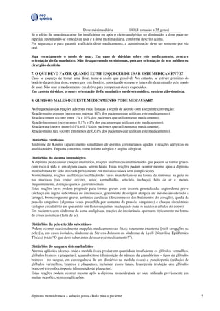 dipirona monoidratada – solução gotas - Bula para o paciente 5
Dose máxima diária 140 (4 tomadas x 35 gotas)
Se o efeito de uma única dose for insuficiente ou após o efeito analgésico ter diminuído, a dose pode ser
repetida respeitando-se o modo de usar e a dose máxima diária, conforme descrito acima.
Por segurança e para garantir a eficácia deste medicamento, a administração deve ser somente por via
oral.
Siga corretamente o modo de usar. Em caso de dúvidas sobre este medicamento, procure
orientação do farmacêutico. Não desaparecendo os sintomas, procure orientação de seu médico ou
cirurgião-dentista.
7. O QUE DEVO FAZER QUANDO EU ME ESQUECER DE USAR ESTE MEDICAMENTO?
Caso se esqueça de tomar uma dose, tome-a assim que possível. No entanto, se estiver próximo do
horário da próxima dose, espere por este horário, respeitando sempre o intervalo determinado pelo modo
de usar. Não usar o medicamento em dobro para compensar doses esquecidas.
Em caso de dúvidas, procure orientação do farmacêutico ou de seu médico, ou cirurgião-dentista.
8. QUAIS OS MALES QUE ESTE MEDICAMENTO PODE ME CAUSAR?
As frequências das reações adversas estão listadas a seguir de acordo com a seguinte convenção:
Reação muito comum (ocorre em mais de 10% dos pacientes que utilizam este medicamento).
Reação comum (ocorre entre 1% e 10% dos pacientes que utilizam este medicamento).
Reação incomum (ocorre entre 0,1% e 1% dos pacientes que utilizam este medicamento).
Reação rara (ocorre entre 0,01% e 0,1% dos pacientes que utilizam este medicamento).
Reação muito rara (ocorre em menos de 0,01% dos pacientes que utilizam este medicamento).
Distúrbios cardíacos
Síndrome de Kounis (aparecimento simultâneo de eventos coronarianos agudos e reações alérgicas ou
anafilactóides. Engloba conceitos como infarto alérgico e angina alérgica).
Distúrbios do sistema imunológico
A dipirona pode causar choque anafilático, reações anafiláticas/anafilactóides que podem se tornar graves
com risco à vida e, em alguns casos, serem fatais. Estas reações podem ocorrer mesmo após a dipirona
monoidratada ter sido utilizada previamente em muitas ocasiões sem complicações.
Normalmente, reações anafiláticas/anafilactóides leves manifestam-se na forma de sintomas na pele ou
nas mucosas (tais como: coceira, ardor, vermelhidão, urticária, inchaço), falta de ar e, menos
frequentemente, doenças/queixas gastrintestinais.
Estas reações leves podem progredir para formas graves com coceira generalizada, angioedema grave
(inchaço em região subcutânea ou em mucosas, geralmente de origem alérgica até mesmo envolvendo a
laringe), broncoespasmo grave, arritmias cardíacas (descompasso dos batimentos do coração), queda da
pressão sanguínea (algumas vezes precedida por aumento da pressão sanguínea) e choque circulatório
(colapso circulatório em que existe um fluxo sanguíneo inadequado para os tecidos e células do corpo).
Em pacientes com síndrome da asma analgésica, reações de intolerância aparecem tipicamente na forma
de crises asmáticas (falta de ar).
Distúrbios da pele e tecido subcutâneo
Podem ocorrer ocasionalmente erupções medicamentosas fixas; raramente exantema [rash (erupções na
pele)] e, em casos isolados, síndrome de Stevens-Johnson ou síndrome de Lyell (Necrólise Epidérmica
Tóxica) (vide “O que devo saber antes de usar este medicamento?”).
Distúrbios do sangue e sistema linfático
Anemia aplástica (doença onde a medula óssea produz em quantidade insuficiente os glóbulos vermelhos,
glóbulos brancos e plaquetas), agranulocitose (diminuição do número de granulócitos – tipos de glóbulos
brancos - no sangue, em consequência de um distúrbio na medula óssea) e pancitopenia (redução de
glóbulos vermelhos, brancos e plaquetas), incluindo casos fatais, leucopenia (redução dos glóbulos
brancos) e trombocitopenia (diminuição de plaquetas).
Estas reações podem ocorrer mesmo após a dipirona monoidratada ter sido utilizada previamente em
muitas ocasiões, sem complicações.
 