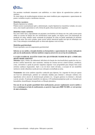 dipirona monoidratada – solução gotas - Bula para o paciente 6
Em pacientes recebendo tratamento com antibiótico, os sinais típicos de agranulocitose podem ser
mínimos.
Os sinais típicos de trombocitopenia incluem uma maior tendência para sangramento e aparecimento de
pontos vermelhos na pele e membranas mucosas.
Distúrbios vasculares
Reações hipotensivas isoladas.
Podem ocorrer ocasionalmente após a administração, reações hipotensivas transitórias isoladas; em casos
raros, estas reações apresentam-se sob a forma de queda crítica da pressão sanguínea.
Distúrbios renais e urinários
Em casos muito raros, especialmente em pacientes com histórico de doença nos rins, pode ocorrer piora
súbita ou recente da função dos rins (insuficiência renal aguda), em alguns casos com diminuição da
produção de urina, redução muito acentuada da produção de urina ou perda aumentada de proteínas
através da urina. Em casos isolados, pode ocorrer nefrite intersticial aguda (um tipo de inflamação nos
rins). Uma coloração avermelhada pode ser observada algumas vezes na urina.
Distúrbios gastrintestinais
Foram reportados casos de sangramento gastrintestinal.
Informe ao seu médico, cirurgião-dentista ou farmacêutico o aparecimento de reações indesejáveis
pelo uso do medicamento. Informe também à empresa através do seu serviço de atendimento.
9. O QUE FAZER SE ALGUÉM USAR UMA QUANTIDADE MAIOR DO QUE A INDICADA
DESTE MEDICAMENTO?
Sintomas: enjoo, vômito, dor abdominal, deficiência da função dos rins/insuficiência aguda dos rins (ex.:
devido à nefrite intersticial), mais raramente, sintomas do sistema nervoso central (tontura, sonolência,
coma, convulsões) e queda da pressão sanguínea (algumas vezes progredindo para choque) bem como
arritmias cardíacas (taquicardia). Após o uso de doses muito elevadas, a excreção de um metabólito
inofensivo (ácido rubazônico) pode provocar coloração avermelhada na urina.
Tratamento: não existe antídoto específico conhecido para dipirona. Se a ingestão foi feita por apenas
um local de administração, poderão ser realizadas medidas para diminuir a absorção sistêmica dos
ingredientes ativos através de desintoxicação primária (ex.: lavagem gástrica) ou diminuir a absorção
(carvão ativado). O principal metabólito da dipirona (4-N-metilaminoantipirina) pode ser eliminado por
hemodiálise, hemofiltração, hemoperfusão ou filtração plasmática.
Em caso de uso de grande quantidade deste medicamento, procure rapidamente socorro médico e
leve a embalagem ou bula do medicamento, se possível. Ligue para 0800 722 6001, se você precisar
de mais orientações.
 
