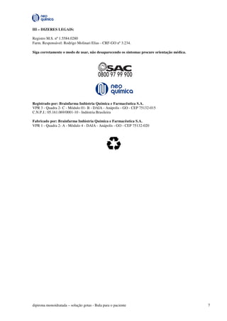 dipirona monoidratada – solução gotas - Bula para o paciente 7
III – DIZERES LEGAIS:
Registro M.S. nº 1.5584.0280
Farm. Responsável: Rodrigo Molinari Elias - CRF-GO nº 3.234.
Siga corretamente o modo de usar, não desaparecendo os sintomas procure orientação médica.
Registrado por: Brainfarma Indústria Química e Farmacêutica S.A.
VPR 3 - Quadra 2- C - Módulo 01- B - DAIA - Anápolis - GO - CEP 75132-015
C.N.P.J.: 05.161.069/0001-10 - Indústria Brasileira
Fabricado por: Brainfarma Indústria Química e Farmacêutica S.A.
VPR 1 - Quadra 2- A - Módulo 4 - DAIA - Anápolis - GO - CEP 75132-020
 