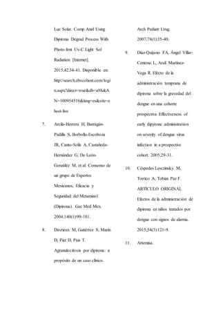 Luz Solar. Comp Anal Using
Dipirona Degrad Process With
Photo-fent Uv-C Light Sol
Radiation [Internet].
2015;42:34-41. Disponible en:
http://search.ebscohost.com/logi
n.aspx?direct=true&db=a9h&A
N=100954516&lang=es&site=e
host-live
7. Arcila-Herrera H, Barragán-
Padilla S, Borbolla-Escoboza
JR, Canto-Solís A, Castañeda-
Hernández G, De León-
González M, et al. Consenso de
un grupo de Expertos
Mexicanos, Eficacia y
Seguridad del Metamizol
(Dipirona). Gac Med Mex.
2004;140(1):99-101.
8. Davrieux M, Gutiérrez S, Marín
D, Pier D, Pais T.
Agranulocitosis por dipirona: a
propósito de un caso clínico.
Arch Pediatr Urug.
2007;78(1):35-40.
9. Díaz-Quijano FA, Ángel Villar-
Centeno L, Aralí Martínez-
Vega R. Efecto de la
administración temprana de
dipirona sobre la gravedad del
dengue en una cohorte
prospectiva Effectiveness of
early dipyrone administration
on severity of dengue virus
infection in a prospective
cohort. 2005;29-31.
10. Céspedes Lesczinsky M,
Torrico A, Tobías Paz F.
ARTÍCULO ORIGINAL
Efectos de la administración de
dipirona en niños tratados por
dengue con signos de alarma.
2015;54(3):121-9.
11. Artemisa.
 
