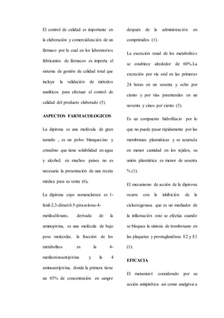 El control de calidad es importante en
la elaboración y comercialización de un
fármaco por lo cual en los laboratorios
fabricantes de fármacos es importa el
sistema de gestión de calidad total que
incluye la validación de métodos
analíticos para efectuar el control de
calidad del producto elaborado (5).
ASPECTOS FARMACOLOGICOS
La dipirona es una molécula de gran
tamaño , es un polvo blanquecino y
cristalino que tiene solubilidad en agua
y alcohol; en muchos países no es
necesaria la presentación de una receta
médica para su venta (6).
La dipirona cuyo nomenclatura es 1-
fenil-2,3-dimetil-5-pirazolona-4-
metilsulfonato, derivada de la
aminopirina, es una molécula de bajo
peso molecular, la fracción de los
metabolitos es la 4-
metilaminoantipirina y la 4
aminoantipirina, donde la primera tiene
un 85% de concentración en sangre
después de la administración en
comprimidos (1).
La excreción renal de los metabolitos
se establece alrededor de 60%.La
excreción por vía oral en las primeras
24 horas en un sesenta y ocho por
ciento y por vías parenterales en un
noventa y cinco por ciento (3).
Es un compuesto hidrofilacio por lo
que no puede pasar rápidamente por las
membranas plasmáticas y se acumula
en menor cantidad en los tejidos, su
unión plasmática es menor de sesenta
% (1).
El mecanismo de acción de la dipirona
ocurre con la inhibición de la
ciclooxigenasa que es un mediador de
la inflamación esto se efectúa cuando
se bloquea la síntesis de tromboxano en
las plaquetas y prostaglandinas E2 y E1
(1).
EFICACIA
El metamizol considerado por su
acción antipirética así como analgésica
 