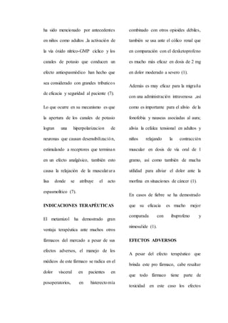 ha sido mencionado por antecedentes
en niños como adultos ,la activación de
la vía óxido nítrico-GMP cíclico y los
canales de potasio que conducen un
efecto antiespasmódico han hecho que
sea considerado con grandes tributicos
de eficacia y seguridad al paciente (7).
Lo que ocurre en su mecanismo es que
la apertura de los canales de potasio
logran una hiperpolarizacion de
neuronas que causan desensibilización,
estimulando a receptores que terminan
en un efecto analgésico, también esto
causa la relajación de la musculatura
lisa donde se atribuye el acto
espasmolítico (7).
INDICACIONES TERAPÉUTICAS
El metamizol ha demostrado gran
ventaja terapéutica ante muchos otros
fármacos del mercado a pesar de sus
efectos adversos, el manejo de los
médicos de este fármaco se radica en el
dolor visceral en pacientes en
posoperatorios, en histerectomía
combinado con otros opioides débiles,
también se usa ante el cólico renal que
en comparación con el dexketoprofeno
es mucho más eficaz en dosis de 2 mg
en dolor moderado a severo (1).
Además es muy eficaz para la migraña
con una administración intravenosa ,asi
como es importante para el alivio de la
fonofobia y nauseas asociadas al aura;
alivia la cefalea tensional en adultos y
niños relajando la contracción
muscular en dosis de vía oral de 1
gramo, así como también de mucha
utilidad para aliviar el dolor ante la
morfina en situaciones de cáncer (1).
En casos de fiebre se ha demostrado
que su eficacia es mucho mejor
comparada con ibuprofeno y
nimesulide (1).
EFECTOS ADVERSOS
A pesar del efecto terapéutico que
brinda este pro fármaco, cabe resaltar
que todo fármaco tiene parte de
toxicidad en este caso los efectos
 