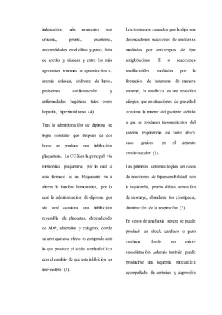 indeseables más ocurrentes son
urticaria, prurito, exantema,
anormalidades en el olfato y gusto, falta
de apetito y náuseas y entre los más
agravantes tenemos la agranulocitosis,
anemia aplasica, síndrome de lupus,
problemas cardiovascular y
enfermedades hepáticas tales como
hepatitis, hipertiroidismo (4).
Tras la administración de dipirona se
logra constatar que después de dos
horas se produce una inhibición
plaquetaria. La COX es la principal vía
metabólica plaquetaria, por lo cual si
este fármaco es un bloqueante va a
alterar la función hemostática, por lo
cual la administración de dipirona por
vía oral ocasiona una inhibición
reversible de plaquetas, dependiendo
de ADP, adrenalina y colágeno, donde
se cree que este efecto es comprado con
lo que produce el ácido acetilsalicílico
con el cambio de que esta inhibición es
irreversible (3).
Los trastornos causados por la dipirona
desencadenan reacciones de anafilaxia
mediadas por anticuerpos de tipo
antiglobulinas E o reacciones
anafilactoides mediadas por la
liberación de histamina de manera
anormal, la anafilaxia es una reacción
alérgica que en situaciones de gravedad
ocasiona la muerte del paciente debido
a que se producen taponamientos del
sistema respiratorio así como shock
vaso génicos en el aparato
cardiovascular (2).
Las primeras sintomatologías en casos
de reacciones de hipersensibilidad son
la taquicardia, prurito difuso, sensación
de desmayo, abundante tos constipada,
disminución de la respiración (2).
En casos de anafilaxia severa se puede
producir un shock cardiaco o paro
cardiaco donde no existe
vasodilatación ,además también puede
producirse una isquemia miocárdica
acompañado de arritmias y depresión
 