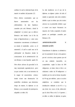 cardiaco lo cual es sintomatología de la
muerte in mediata del paciente (2).
Otros efectos ocasionados que ya
fueron mencionados son las
enfermedades de tipo hepáticas
causadas por este fármaco, desde la
antigüedad se conoce que se utilizan
fármacos anti tiroides con el fin de
tratar el hipertiroidismo y entre estos
tratamientos encontramos al cabimazol
en donde el metabolito activo es el
metamizol, el cual se suele usar en la
enfermedad de Basedow donde la
consecuencia de la administración de
este fármaco es una hepatitis aguda (4).
Otro efecto adverso de gravedad es la
muy mencionada agranulocitosis ,pero
en que consiste esto; es un trastorno de
la sangre de característica crónica
donde ocurre una disminución de
neutrófilos circulantes que determina
riesgo de muerte, la dipirona es un
fármaco es un causando de neutropenia
adquirida en niños (8).
La alta incidencia en el uso de la
dipirona en algunos países de todo el
mundo es agravante ante estos estudios
debido a que se estima que este evento
adverso no es predecible debido a que
si ocurre con mayor frecuencia en
mayores de 2 años ocupando el cuarto
puesto en patologías causadas por
fármacos (8).
ADMINISTRACIÓN Y
DOSIFICACIÓN
Generalmente la dipirona se administra
por vía parenteral de uno a dos gramos
por ml o de dos a cinco gramos por ml
en una solución inyectable, en
comprimidos según la dosis de 500
miligramos en única dosis al día o en
soluciones orales de 50 miligramos o
también por vía oral en forma de jarabe
de 50 mg por mililitro, para su acción
antipirética se considera que la
dosificación indicada es de 0.5 a 1 g
una dosis tres veces al día, indicando
que la dosis Max es de 3 a 4 gramos ;
en niños se utiliza la dipirona en gotas
 