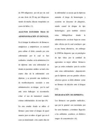 de 500 miligramos por ml por vía oral
en una dosis de 20 mg por kilogramo
siendo de mucha eficacia terapéutica en
casos de fiebre (1).
ALGUNOS ESTUDIOS TRAS SU
ADMINISTRACIÓN EN DENGUE.
En el dengue la utilización de fármacos
analgésicos y antipiréticos es esencial
para calmar el dolor causado por esta
enfermedad por lo cual se han
realizados estudias en la administración
de dipirona ante esta enfermedad en
donde en pacientes adultos se trató a los
cuatro días de la enfermedad con
dipirona y se presentó una incidencia
de trombocitopenia asociado a esta
administración en dengue por lo cual
ante estos hallazgos se recomienda
evitar el uso de metamizol cuando
existan enfermedades de este tipo (9).
En otro estudio donde se utiliza el
fármaco para tratar el dengue de igual
manera pero en niños al igual que en el
caso ya mencionado a los cuatro días de
la enfermedad se asocia que la dipirona
aumenta el riesgo de hemorragias y
ocasiona un descenso de plaquetas,
siendo causal de dengue de tipo
hemorrágico; pero también existen
otras bibliográficas donde la
administración en dosis bajas no causa
tales efectos por lo cual concluyen que
es una buena alternativa, sin embargo
la OMS ha dispuesto que en patologías
de tipo vírica por la cantidad de
agravantes es mejor utilizar fármacos
que ya están evaluados para la acción
ante estas enfermedades ,disponiendo
que la dipirona por sus grandes efectos
adversos graves se debe eliminar como
un fármaco de elección ante el dengue
(10).
DEGRADACIÓN DE DIPIRONA
Los fármacos son grandes moléculas,
que por lo general son excretadas por
los seres humanos y terminan llegando
a los ambientes acuáticos en distintos
rangos de concentración (6).
 