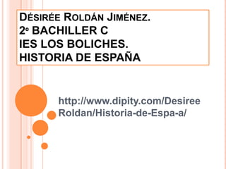 DÉSIRÉE ROLDÁN JIMÉNEZ.
2º BACHILLER C
IES LOS BOLICHES.
HISTORIA DE ESPAÑA


      http://www.dipity.com/Desiree
      Roldan/Historia-de-Espa-a/
 