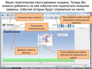 Ваша тематическая лента времени создана. Теперь Вы
можете добавлять на неё события или подключать внешние
  сервисы, события которых будут отражаться на ленте.

         Название темы и аватар       При создании шкалы на ней
                                       отмечается только дата её
                                              создания
                     Подключить
                   внешний ресурс




         Добавить событие
             вручную                После добавлении нового
                                    события оно появляется на
                                             шкале
 