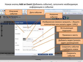 Нажав кнопку Add an Event (Добавить событие), заполните необходимую
                       информацию о событии
   Описание
                      Дата события
   события                                  Название
                                            события

                                     Изображение (можно загрузить с Вашего
                                       компьютера или указать адрес (URL))
                                                         Всплывающая
                                                           подсказка

                                                           Привязка к месту

                                                       Добавить видео (указать
                                                         адрес размещения)
                                                          Сохранить событие
                                                           и добавить новое
                                                               Сохранить
                                                                событие
 
