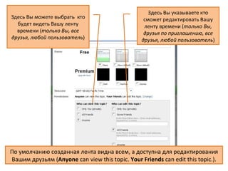 Здесь Вы указываете кто
Здесь Вы можете выбрать кто                       сможет редактировать Вашу
  будет видеть Вашу ленту                         ленту времени (только Вы,
  времени (только Вы, все                         друзья по приглашению, все
друзья, любой пользователь)                      друзья, любой пользователь)




По умолчанию созданная лента видна всем, а доступна для редактирования
Вашим друзьям (Anyone can view this topic. Your Friends can edit this topic.).
 
