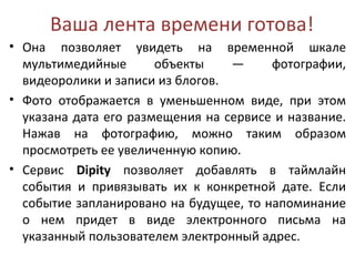 Ваша лента времени готова!
• Она позволяет увидеть на временной шкале
  мультимедийные       объекты    —     фотографии,
  видеоролики и записи из блогов.
• Фото отображается в уменьшенном виде, при этом
  указана дата его размещения на сервисе и название.
  Нажав на фотографию, можно таким образом
  просмотреть ее увеличенную копию.
• Сервис Dipity позволяет добавлять в таймлайн
  события и привязывать их к конкретной дате. Если
  событие запланировано на будущее, то напоминание
  о нем придет в виде электронного письма на
  указанный пользователем электронный адрес.
 