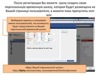 После регистрации Вы можете сразу создать свою
персональную временную шкалу, которая будет размещена на
Вашей странице пользователя, а можете пока пропустить этот
                          шаг.
    Выбираем сервисы и указываем
  имена пользователей, чья активность
     будет представлена на Вашей
    персональной временной шкале.




                  Адрес Вашей персональной шкалы:
     http://dipity.com/user/имя_пользователя/timeline/personal
 