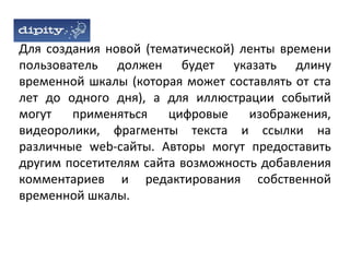 Для создания новой (тематической) ленты времени
пользователь должен будет указать длину
временной шкалы (которая может составлять от ста
лет до одного дня), а для иллюстрации событий
могут   применяться    цифровые    изображения,
видеоролики, фрагменты текста и ссылки на
различные web-сайты. Авторы могут предоставить
другим посетителям сайта возможность добавления
комментариев и редактирования собственной
временной шкалы.
 