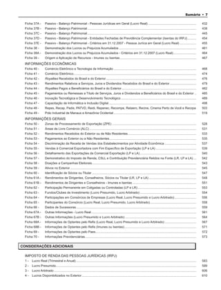 Sumário • 7

  Ficha 37A -        Passivo - Balanço Patrimonial - Pessoas Jurídicas em Geral (Lucro Real) .......................................................                                        432
  Ficha 37B -        Passivo - Balanço Patrimonial ............................................................................................................................             438
  Ficha 37C -        Passivo - Balanço Patrimonial ............................................................................................................................             445
  Ficha 37D -        Passivo - Balanço Patrimonial - Entidades Fechadas de Previdência Complementar (Isentas do IRPJ) ..........                                                            454
  Ficha 37E -        Passivo - Balanço Patrimonial - Critérios em 31.12.2007 - Pessoa Juríica em Geral (Lucro Real) ...................                                                     455
  Ficha 38 -         Demonstração dos Lucros ou Prejuízos Acumulados ........................................................................................                               461
  Ficha 38A -        Demonstração dos Lucros ou Prejuízos Acumulados - Critérios em 31.12.2007 (Lucro Real) ..........................                                                      464
  Ficha 39 -         Origem e Aplicação de Recursos - Imunes ou Isentas .......................................................................................                             467
  INFORMAÇÕES ECONÔMICAS
  Ficha 40 -         Comércio Eletrônico e Tecnologia da Informação ..............................................................................................                          468
  Ficha 41 -         Comércio Eletrônico............................................................................................................................................        474
  Ficha 42 -         Royalties Recebidos do Brasil e do Exterior .......................................................................................................                    476
  Ficha 43 -         Rendimentos Relativos a Serviços, Juros e Dividendos Recebidos do Brasil e do Exterior ..............................                                                  479
  Ficha 44 -         Royalties Pagos a Beneficiários do Brasil e do Exterior .....................................................................................                          482
  Ficha 45 -         Pagamentos ou Remessas a Título de Serviços, Juros e Dividendos a Beneficiários do Brasil e do Exterior ..                                                             485
  Ficha 46 -         Inovação Tecnológica e Desenvolvimento Tecnológico ......................................................................................                              489
  Ficha 47 -         Capacitação de Informática e Inclusão Digital ....................................................................................................                     498
  Ficha 48 -        Repes, Recap, Padis, PATVD, Reidi, Repenec, Recompe, Retaero, Recine, Cinema Perto de Você e Recopa                                                                     503
  Ficha 49 -         Polo Industrial de Manaus e Amazônia Ocidental ..............................................................................................                          519
  INFORMAÇÕES GERAIS
  Ficha 50 -         Zonas de Processamento de Exportação (ZPE) ................................................................................................                            528
  Ficha 51 -         Áreas de Livre Comércio (ALC) ..........................................................................................................................               531
  Ficha 52 -         Rendimentos Recebidos do Exterior ou de Não Residentes ..............................................................................                                  533
  Ficha 53 -         Pagamentos ao Exterior ou a Não Residentes ...................................................................................................                         535
  Ficha 54 -         Discriminação da Receita de Vendas dos Estabelecimentos por Atividade Econômica ....................................                                                   537
  Ficha 55 -         Vendas à Comercial Exportadora com Fim Específico de Exportação (LP e LA) ..............................................                                               539
  Ficha 56 -         Detalhamento das Exportações da Comercial Exportação (LP e LA) ................................................................                                        540
  Ficha 57 -         Demonstrativo do Imposto de Renda, CSLL e Contribuição Previdenciária Retidos na Fonte (LR, LP e LA) ...                                                               542
  Ficha 58 -         Doações a Campanhas Eleitorais.......................................................................................................................                  543
  Ficha 59 -         Ativos no Exterior ................................................................................................................................................    545
  Ficha 60 -         Identificação de Sócios ou Titular .......................................................................................................................             547
  Ficha 61A -        Rendimentos de Dirigentes, Conselheiros, Sócios ou Titular (LR, LP e LA) ......................................................                                        548
  Ficha 61B -        Rendimentos de Dirigentes e Conselheiros - Imunes e Isentas .........................................................................                                  551
  Ficha 62 -         Participação Permanente em Coligadas ou Controladas (LP e LR) ...................................................................                                      553
  Ficha 63 -         Fundos/Clubes de Investimento (Lucro Presumido, Lucro Arbitrado) ................................................................                                      554
  Ficha 64 -         Participações em Consórcios de Empresas (Lucro Real, Lucro Presumido e Lucro Arbitrado) .........................                                                      556
  Ficha 65 -         Participantes do Consórcio (Lucro Real, Lucro Presumido, Lucro Arbitrado).....................................................                                         558
  Ficha 66 -         Dados de Sucessoras .........................................................................................................................................          559
  Ficha 67A -        Outras Informações - Lucro Real ........................................................................................................................               561
  Ficha 67B -        Outras Informações (Lucro Presumido e Lucro Arbitrado) .................................................................................                               564
  Ficha 68A -        Informações de Optantes pelo Refis (Lucro Real, Lucro Presumido e Lucro Arbitrado) ....................................                                                567
  Ficha 68B -        Informações de Optantes pelo Refis (Imunes ou Isentas) ..................................................................................                              571
  Ficha 69 -         Informações de Optantes pelo Paes...................................................................................................................                   572
  Ficha 70 -         Informações Previdenciárias...............................................................................................................................             573


CONSIDERAÇÕES ADICIONAIS

  IMPOSTO DE RENDA DAS PESSOAS JURÍDICAS (IRPJ)
  1-   Lucro Real (Trimestral e Anual) .........................................................................................................................................            583
  2-   Lucro Presumido ................................................................................................................................................................     599
  3-   Lucro Arbitrado ..................................................................................................................................................................   606
  4-   Lucros Disponibilizados no Exterior ...................................................................................................................................              610
 
