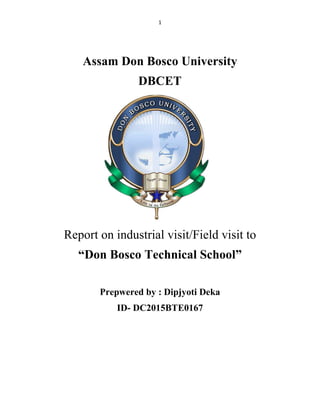 1
Assam Don Bosco University
DBCET
Report on industrial visit/Field visit to
“Don Bosco Technical School”
Prepwered by : Dipjyoti Deka
ID- DC2015BTE0167
 