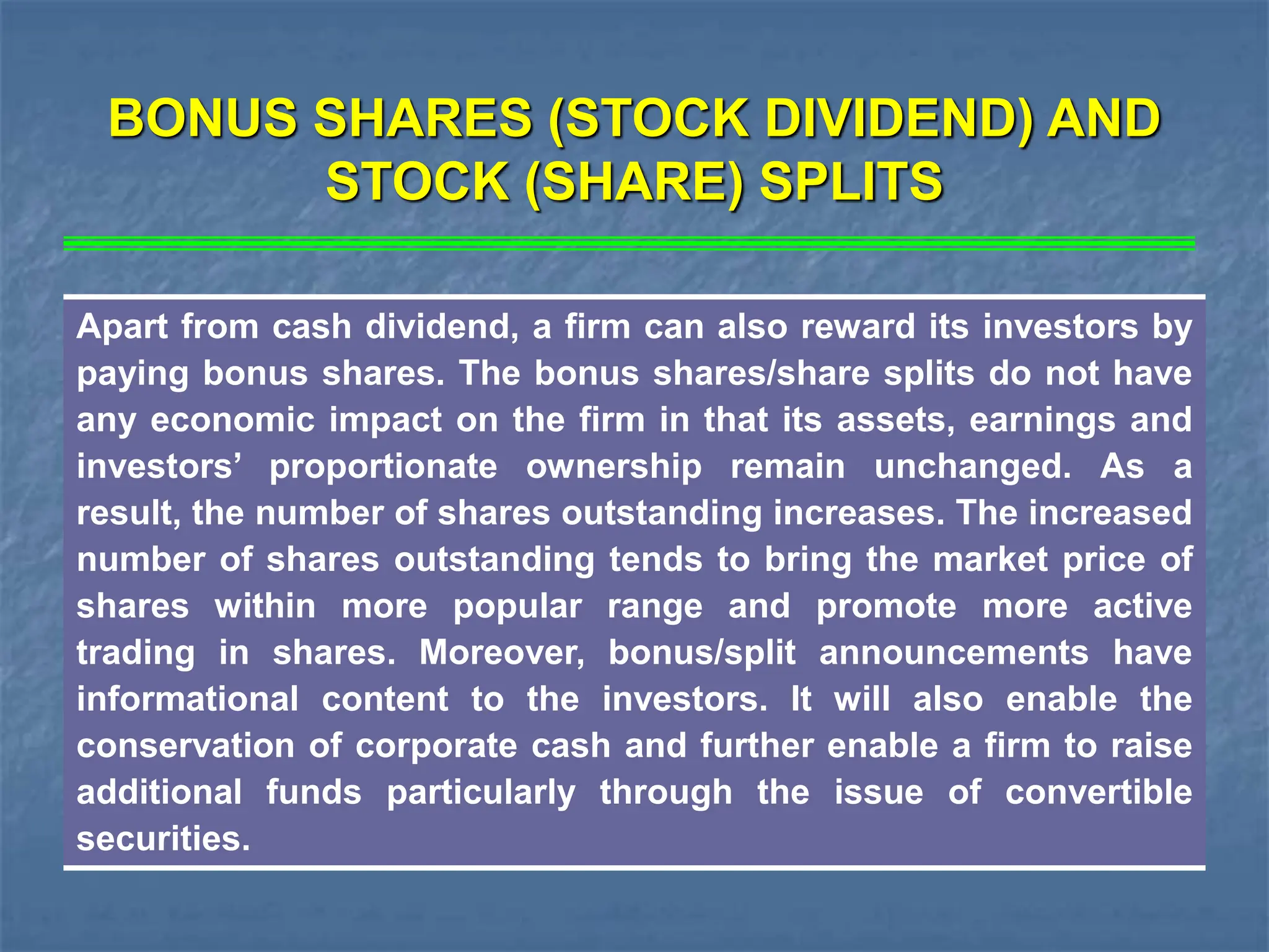BONUS SHARES (STOCK DIVIDEND) AND
STOCK (SHARE) SPLITS
Apart from cash dividend, a firm can also reward its investors by
paying bonus shares. The bonus shares/share splits do not have
any economic impact on the firm in that its assets, earnings and
investors’ proportionate ownership remain unchanged. As a
result, the number of shares outstanding increases. The increased
number of shares outstanding tends to bring the market price of
shares within more popular range and promote more active
trading in shares. Moreover, bonus/split announcements have
informational content to the investors. It will also enable the
conservation of corporate cash and further enable a firm to raise
additional funds particularly through the issue of convertible
securities.
 
