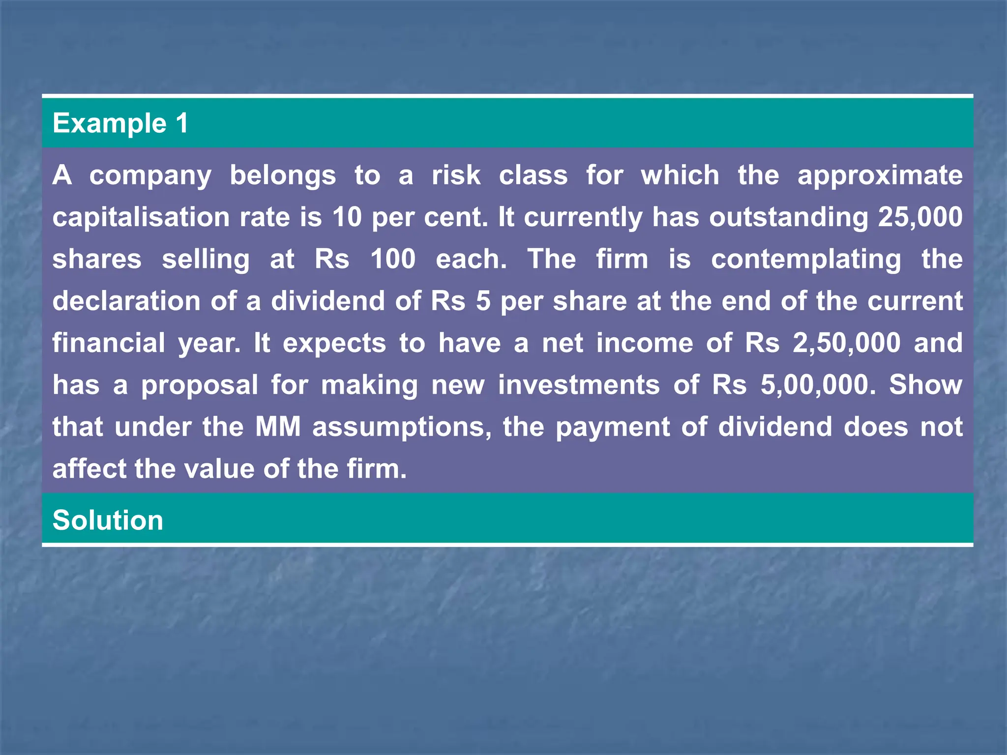 Example 1
A company belongs to a risk class for which the approximate
capitalisation rate is 10 per cent. It currently has outstanding 25,000
shares selling at Rs 100 each. The firm is contemplating the
declaration of a dividend of Rs 5 per share at the end of the current
financial year. It expects to have a net income of Rs 2,50,000 and
has a proposal for making new investments of Rs 5,00,000. Show
that under the MM assumptions, the payment of dividend does not
affect the value of the firm.
Solution
 