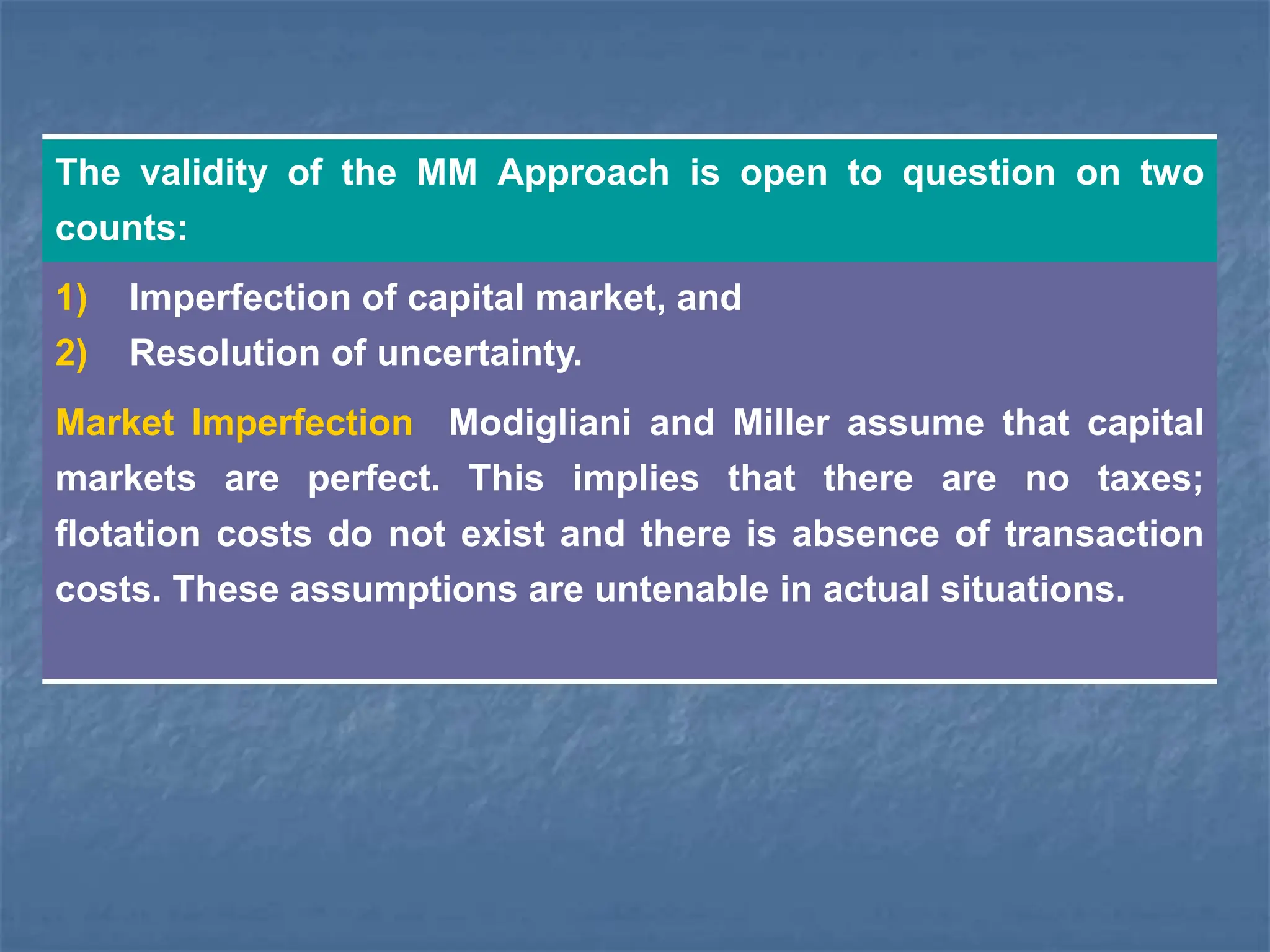 The validity of the MM Approach is open to question on two
counts:
1) Imperfection of capital market, and
2) Resolution of uncertainty.
Market Imperfection Modigliani and Miller assume that capital
markets are perfect. This implies that there are no taxes;
flotation costs do not exist and there is absence of transaction
costs. These assumptions are untenable in actual situations.
 