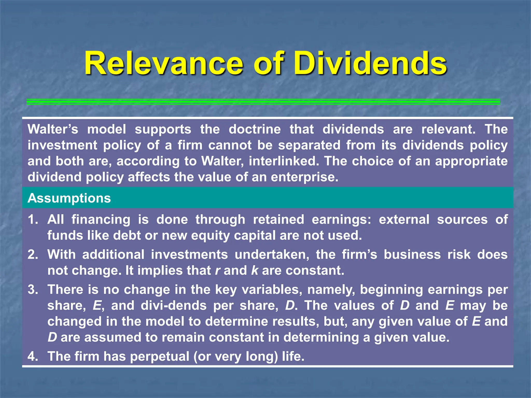 Walter’s model supports the doctrine that dividends are relevant. The
investment policy of a firm cannot be separated from its dividends policy
and both are, according to Walter, interlinked. The choice of an appropriate
dividend policy affects the value of an enterprise.
Assumptions
1. All financing is done through retained earnings: external sources of
funds like debt or new equity capital are not used.
2. With additional investments undertaken, the firm’s business risk does
not change. It implies that r and k are constant.
3. There is no change in the key variables, namely, beginning earnings per
share, E, and divi-dends per share, D. The values of D and E may be
changed in the model to determine results, but, any given value of E and
D are assumed to remain constant in determining a given value.
4. The firm has perpetual (or very long) life.
Relevance of Dividends
 