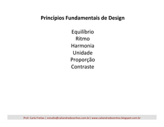 Princípios	
  Fundamentais	
  de	
  Design	
  
	
  
Equilíbrio	
  
Ritmo	
  
Harmonia	
  
Unidade	
  
Proporção	
  
Contraste	
  
Prof.	
  Carla	
  Freitas	
  |	
  estudio@caliandradesenhos.com.br|	
  www.caliandradesenhos.blogspot.com.br	
  
 