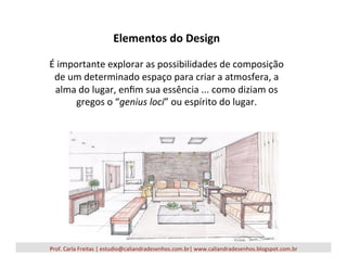 Elementos	
  do	
  Design	
  
	
  
É	
  importante	
  explorar	
  as	
  possibilidades	
  de	
  composição	
  
de	
  um	
  determinado	
  espaço	
  para	
  criar	
  a	
  atmosfera,	
  a	
  
alma	
  do	
  lugar,	
  enﬁm	
  sua	
  essência	
  ...	
  como	
  diziam	
  os	
  
gregos	
  o	
  “genius	
  loci”	
  ou	
  espírito	
  do	
  lugar.	
  
Prof.	
  Carla	
  Freitas	
  |	
  estudio@caliandradesenhos.com.br|	
  www.caliandradesenhos.blogspot.com.br	
  
 