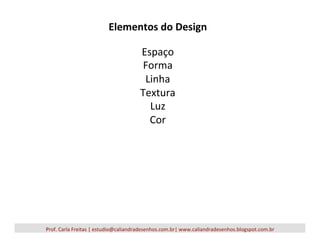 Elementos	
  do	
  Design	
  
	
  
Espaço	
  
Forma	
  
Linha	
  
Textura	
  
Luz	
  
Cor	
  
Prof.	
  Carla	
  Freitas	
  |	
  estudio@caliandradesenhos.com.br|	
  www.caliandradesenhos.blogspot.com.br	
  
 