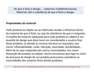 Prof.	
  Carla	
  Freitas	
  |	
  estudio@caliandradesenhos.com.br|	
  www.caliandradesenhos.blogspot.com.br	
  
De	
  que	
  é	
  feito	
  o	
  design....	
  materiais	
  mul5dimensionais.	
  
Materiais	
  são	
  a	
  substância	
  de	
  que	
  é	
  feito	
  o	
  design.	
  
Propriedades	
  do	
  material	
  
	
  
Todo	
  produto	
  ou	
  objeto	
  ao	
  ser	
  fabricado	
  recebe	
  a	
  inﬂuência	
  direta	
  
do	
  material	
  de	
  que	
  é	
  feito,	
  ou	
  seja	
  da	
  substância	
  de	
  que	
  é	
  composto.	
  
A	
  escolha	
  do	
  material	
  adequado	
  para	
  cada	
  produto	
  ou	
  objeto	
  é	
  um	
  
questão	
  de	
  design	
  que	
  deve	
  levar	
  em	
  consideração	
  o	
  usuário	
  ﬁnal	
  
deste	
  produto,	
  se	
  atende	
  às	
  normas	
  técnicas	
  ou	
  requisitos,	
  tais	
  
como;	
  inﬂamabilidade,	
  ruído,	
  vibração,	
  toxicidade,	
  durabilidade...	
  
Além	
  de	
  ter	
  que	
  responder	
  por	
  outras	
  necessidades,	
  tais	
  como	
  
dimensão	
  do	
  produto	
  ou	
  objeto.	
  Assim	
  concluímos	
  que	
  logo	
  no	
  início	
  
do	
  processo	
  de	
  design	
  de	
  um	
  produto	
  precisamos	
  considerar	
  as	
  
necessidades	
  dos	
  usuários	
  ﬁnais	
  destes	
  produtos.	
  
 