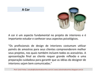 Prof.	
  Carla	
  Freitas	
  |	
  estudio@caliandradesenhos.com.br|	
  www.caliandradesenhos.blogspot.com.br	
  
A	
   cor	
   é	
   um	
   aspecto	
   fundamental	
   no	
   projeto	
   de	
   interiores	
   e	
   é	
  
importante	
  estudar	
  e	
  conhecer	
  seus	
  aspectos	
  psicológicos.	
  	
  
	
  
“Os	
   proﬁssionais	
   de	
   design	
   de	
   interiores	
   costumam	
   u5lizar	
  
painéis	
  de	
  amostras	
  para	
  seus	
  clientes	
  compreenderem	
  melhor	
  
seus	
  projetos,	
  nos	
  quais	
  também	
  incluem	
  todos	
  os	
  acessórios.	
  A	
  
apresentação	
   ﬁnal	
   ao	
   cliente	
   requer	
   grande	
   reﬂexão	
   e	
   uma	
  
preparação	
  cuidadosa	
  para	
  garan5r	
  que	
  as	
  idéias	
  do	
  designer	
  de	
  
interiores	
  sejam	
  bem	
  comunicadas.”	
  
A	
  Cor	
  
 