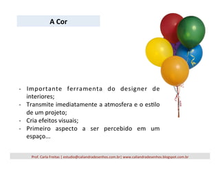 Prof.	
  Carla	
  Freitas	
  |	
  estudio@caliandradesenhos.com.br|	
  www.caliandradesenhos.blogspot.com.br	
  
-­‐  Importante	
   ferramenta	
   do	
   designer	
   de	
  
interiores;	
  
-­‐  Transmite	
  imediatamente	
  a	
  atmosfera	
  e	
  o	
  es5lo	
  
de	
  um	
  projeto;	
  
-­‐  Cria	
  efeitos	
  visuais;	
  
-­‐  Primeiro	
   aspecto	
   a	
   ser	
   percebido	
   em	
   um	
  
espaço...	
  
A	
  Cor	
  
 