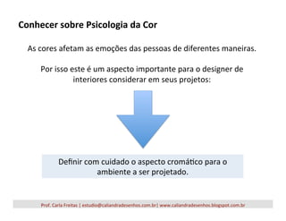 Prof.	
  Carla	
  Freitas	
  |	
  estudio@caliandradesenhos.com.br|	
  www.caliandradesenhos.blogspot.com.br	
  
As	
  cores	
  afetam	
  as	
  emoções	
  das	
  pessoas	
  de	
  diferentes	
  maneiras.	
  
	
  
Por	
  isso	
  este	
  é	
  um	
  aspecto	
  importante	
  para	
  o	
  designer	
  de	
  
interiores	
  considerar	
  em	
  seus	
  projetos:	
  
Conhecer	
  sobre	
  Psicologia	
  da	
  Cor	
  
Deﬁnir	
  com	
  cuidado	
  o	
  aspecto	
  cromá5co	
  para	
  o	
  
ambiente	
  a	
  ser	
  projetado.	
  
 
