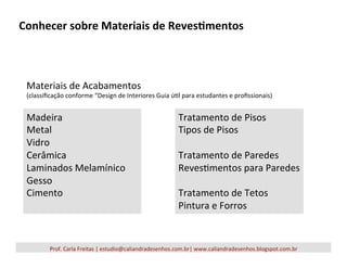 Conhecer	
  sobre	
  Materiais	
  de	
  Reves2mentos	
  
Prof.	
  Carla	
  Freitas	
  |	
  estudio@caliandradesenhos.com.br|	
  www.caliandradesenhos.blogspot.com.br	
  
Materiais	
  de	
  Acabamentos	
  	
  
(classiﬁcação	
  conforme	
  “Design	
  de	
  Interiores	
  Guia	
  ú5l	
  para	
  estudantes	
  e	
  proﬁssionais)	
  
Tratamento	
  de	
  Pisos	
  
Tipos	
  de	
  Pisos	
  
	
  	
  
Tratamento	
  de	
  Paredes	
  
Reves5mentos	
  para	
  Paredes	
  
	
  	
  
Tratamento	
  de	
  Tetos	
  
Pintura	
  e	
  Forros	
  
Madeira	
  
Metal	
  
Vidro	
  
Cerâmica	
  
Laminados	
  Melamínico	
  
Gesso	
  
Cimento	
  
	
  
 