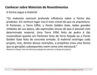 Conhecer	
  sobre	
  Materiais	
  de	
  Reves2mentos	
  
Prof.	
  Carla	
  Freitas	
  |	
  estudio@caliandradesenhos.com.br|	
  www.caliandradesenhos.blogspot.com.br	
  
“Os	
   materiais	
   exercem	
   profunda	
   inﬂuência	
   sobre	
   a	
   forma	
   dos	
  
produtos.	
  Em	
  nenhum	
  lugar	
  isso	
  é	
  mais	
  visível	
  do	
  que	
  na	
  arquitetura.	
  
O	
   Partenon,	
   a	
   Torre	
   Eiﬀel,	
   a	
   Ponte	
   Golden	
   Gate,	
   todos	
   grandes	
  	
  
símbolos	
  de	
  sua	
  época,	
  são	
  expressões	
  únicas	
  do	
  que	
  é	
  possível	
  com	
  
determinado	
   material.	
   Uma	
   Torre	
   Eiﬀel	
   feita	
   de	
   pedra	
   é	
   tão	
  
inconcebível	
  quanto	
  um	
  Partenon	
  feito	
  de	
  ferro	
  forjado	
  ou	
  a	
  Ponte	
  
Golden	
   Gate	
   feita	
   de	
   concreto	
   armado.	
   O	
   material	
   restringiu	
   cada	
  
projeto,	
  mas,	
  dentro	
  dessas	
  restrições,	
  o	
  proje5sta	
  criou	
  uma	
  forma	
  
que	
  as	
  gerações	
  subsequentes	
  veem	
  como	
  arte	
  estrutural.”	
  	
  
Materiais	
  e	
  Design:	
  Arte	
  de	
  Ciência	
  da	
  seleção	
  de	
  materiais	
  no	
  design	
  de	
  produto	
  
A	
  Forma	
  segue	
  o	
  material	
  
 