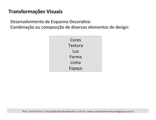 Transformações	
  Visuais	
  
Prof.	
  Carla	
  Freitas	
  |	
  estudio@caliandradesenhos.com.br|	
  www.caliandradesenhos.blogspot.com.br	
  
Desenvolvimento	
  de	
  Esquema	
  Decora5vo	
  
Combinação	
  ou	
  composição	
  de	
  diversos	
  elementos	
  de	
  design:	
  
	
  
Cores	
  	
  
Textura	
  
Luz	
  
Forma	
  
Linha	
  
Espaço	
  
 