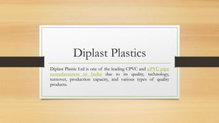 Diplast Plastics
Diplast Plastic Ltd is one of the leading CPVC and uPVC pipe
manufacturers in India due to its quality, technology,
turnover, production capacity, and various types of quality
products.
 