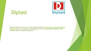 Diplast
Diplast Plastic Ltd is one of the leading CPVC and uPVC pipe manufacturers
in India due to its quality, technology, turnover, production capacity, and
various types of quality products.
 