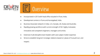 ● Incorporated in 2013 with head office situated in Pune, India.
● Development centers in Pune and Aurangabad, India.
● Business Associate network in India, U.S, Canada, UK, Dubai and Australia.
● Rapidly growing workforce with current strength of 50+ highly motivated,
innovative and competent engineers, managers and artists.
● Extensive multi-discipline team leaders with vast subject matter expertise
● Strive to establish long term strategic relations based on values of mutual trust and
respect.
2Deven Infotech Pvt. Ltd. • info@deveninfotech.com • www.deveninfotech.com
Overview
 