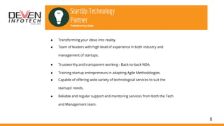 5
StartUp Technology
Partner
Transforming Ideas
● Transforming your ideas into reality.
● Team of leaders with high level of experience in both industry and
management of startups.
● Trustworthy and transparent working - Back-to-back NDA.
● Training startup entrepreneurs in adapting Agile Methodologies.
● Capable of offering wide variety of technological services to suit the
startups’ needs.
● Reliable and regular support and mentoring services from both the Tech
and Management team.
 
