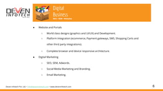 6
Digital
Business
SEO • SEM • Websites
Deven Infotech Pvt. Ltd. • info@deveninfotech.com • www.deveninfotech.com
● Website and Portals
○ World class designs (graphics and UI/UX) and Development.
○ Platform Integration (ecommerce, Payment gateways, SMS, Shopping Carts and
other third party integrations).
○ Complete browser and device responsive architecture.
● Digital Marketing
○ SEO, SEM, Adwords.
○ Social Media Marketing and Branding.
○ Email Marketing.
 
