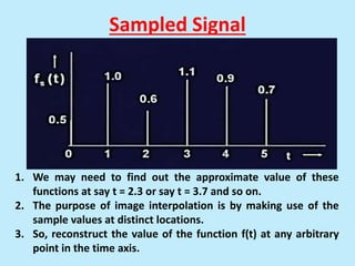 Sampled Signal
1. We may need to find out the approximate value of these
functions at say t = 2.3 or say t = 3.7 and so on.
2. The purpose of image interpolation is by making use of the
sample values at distinct locations.
3. So, reconstruct the value of the function f(t) at any arbitrary
point in the time axis.
 