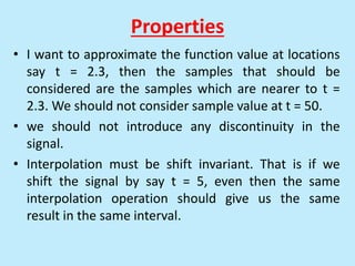 Properties
• I want to approximate the function value at locations
say t = 2.3, then the samples that should be
considered are the samples which are nearer to t =
2.3. We should not consider sample value at t = 50.
• we should not introduce any discontinuity in the
signal.
• Interpolation must be shift invariant. That is if we
shift the signal by say t = 5, even then the same
interpolation operation should give us the same
result in the same interval.
 