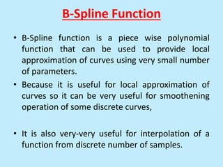 B-Spline Function
• B-Spline function is a piece wise polynomial
function that can be used to provide local
approximation of curves using very small number
of parameters.
• Because it is useful for local approximation of
curves so it can be very useful for smoothening
operation of some discrete curves,
• It is also very-very useful for interpolation of a
function from discrete number of samples.
 