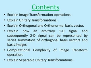 Contents
• Explain Image Transformation operations.
• Explain Unitary Transformations.
• Explain Orthogonal and Orthonormal basis vector.
• Explain how an arbitrary 1-D signal and
subsequently 2-D signal can be represented by
series summation of orthogonal basis vectors and
basis images.
• Computational Complexity of Image Transform
operation.
• Explain Separable Unitary Transformations.
 