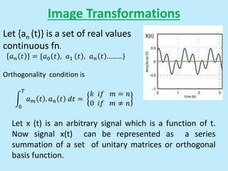 Image Transformations
Let x (t) is an arbitrary signal which is a function of t.
Now signal x(t) can be represented as a series
summation of a set of unitary matrices or orthogonal
basis function.
Let {an (t)} is a set of real values
continuous fn.
𝑎𝑛 𝑡 = {𝑎0 𝑡 , 𝑎1 𝑡 , 𝑎𝑛 𝑡 ………}
Orthogonality condition is
0
𝑇
𝑎𝑚 𝑡 . 𝑎𝑛 𝑡 𝑑𝑡 =
𝑘 𝑖𝑓 𝑚 = 𝑛
0 𝑖𝑓 𝑚 ≠ 𝑛
X(t)
 