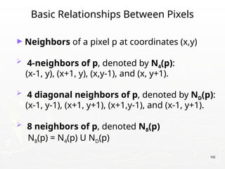 . 102
Basic Relationships Between Pixels
► Neighbors of a pixel p at coordinates (x,y)
 4-neighbors of p, denoted by N4(p):
(x-1, y), (x+1, y), (x,y-1), and (x, y+1).
 4 diagonal neighbors of p, denoted by ND(p):
(x-1, y-1), (x+1, y+1), (x+1,y-1), and (x-1, y+1).
 8 neighbors of p, denoted N8(p)
N8(p) = N4(p) U ND(p)
 