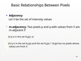 . 106
Basic Relationships Between Pixels
► Adjacency
Let V be the set of intensity values
 m-adjacency: Two pixels p and q with values from V are
m-adjacent if
(i) q is in the set N4(p), or
(ii) q is in the set ND(p) and the set N4(p) ∩ N4(p) has no pixels whose
values are from V.
 